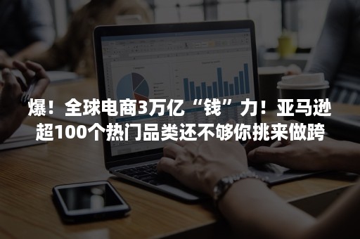 爆！全球电商3万亿“钱”力！亚马逊超100个热门品类还不够你挑来做跨境电商？！