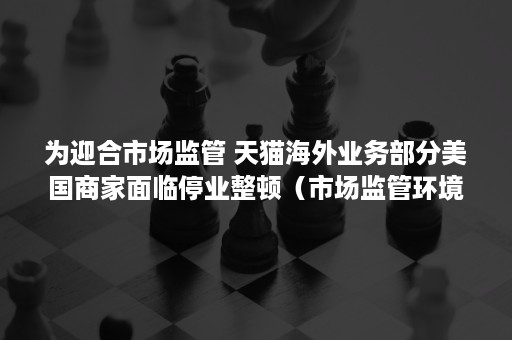 为迎合市场监管 天猫海外业务部分美国商家面临停业整顿（市场监管环境）