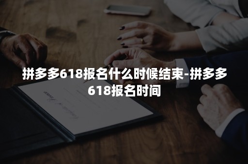 拼多多618报名什么时候结束-拼多多618报名时间