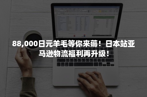 88,000日元羊毛等你来薅！日本站亚马逊物流福利再升级！