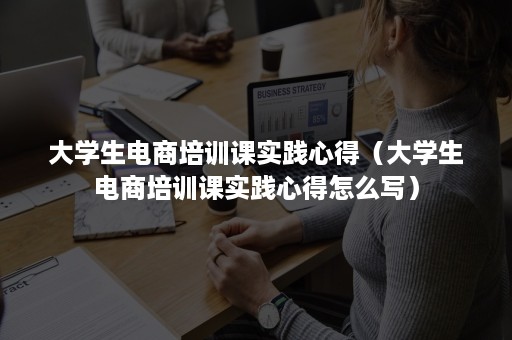 大学生电商培训课实践心得（大学生电商培训课实践心得怎么写）