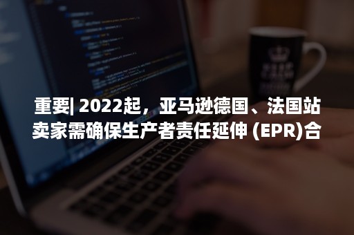 重要| 2022起，亚马逊德国、法国站卖家需确保生产者责任延伸 (EPR)合规！（重要文件寄什么快递最安全）