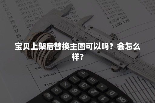 宝贝上架后替换主图可以吗？会怎么样？