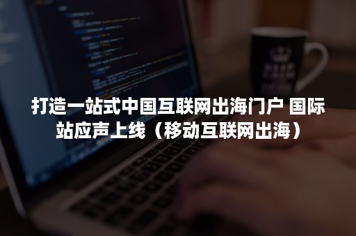 打造一站式中国互联网出海门户 国际站应声上线（移动互联网出海）