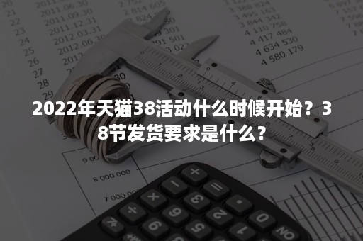 2022年天猫38活动什么时候开始？38节发货要求是什么？