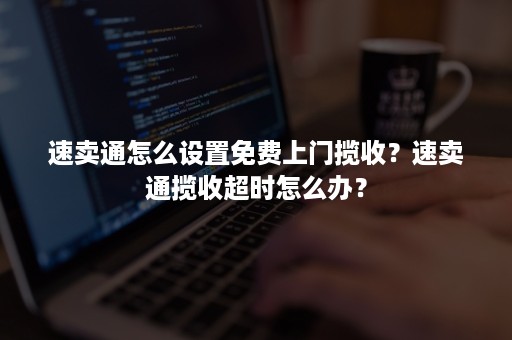 速卖通怎么设置免费上门揽收？速卖通揽收超时怎么办？