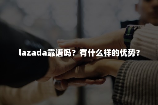 lazada靠谱吗？有什么样的优势？