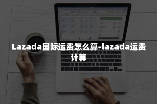 Lazada国际运费怎么算-lazada运费计算