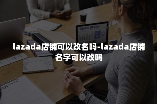 lazada店铺可以改名吗-lazada店铺名字可以改吗