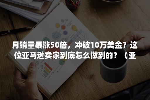 月销量暴涨50倍，冲破10万美金？这位亚马逊卖家到底怎么做到的？（亚马逊秒杀后销量下降）