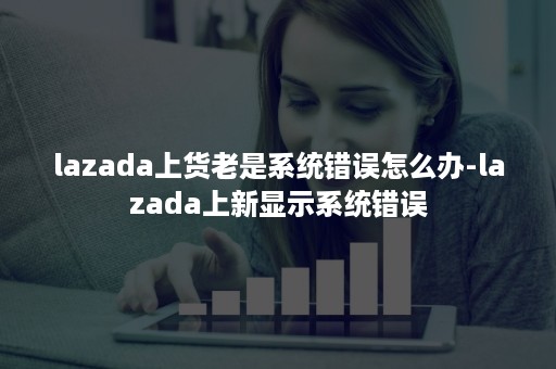 lazada上货老是系统错误怎么办-lazada上新显示系统错误