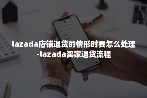 lazada店铺退货的情形时要怎么处理-lazada买家退货流程