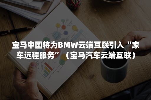 宝马中国将为BMW云端互联引入“家车远程服务”（宝马汽车云端互联）