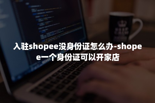 入驻shopee没身份证怎么办-shopee一个身份证可以开家店