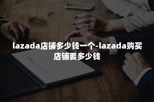 lazada店铺多少钱一个-lazada购买店铺要多少钱