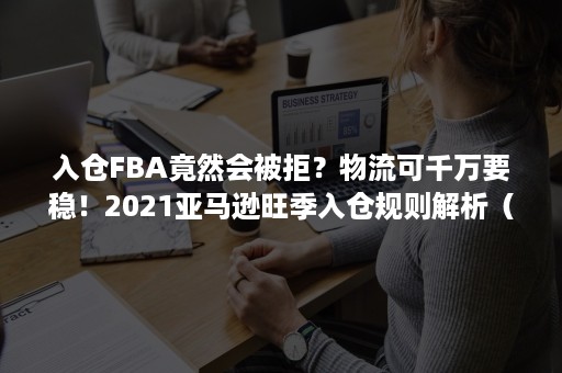 入仓FBA竟然会被拒？物流可千万要稳！2021亚马逊旺季入仓规则解析（fba货件被关闭还可以入仓吗）