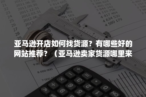 亚马逊开店如何找货源？有哪些好的网站推荐？（亚马逊卖家货源哪里来）