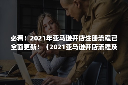 必看！2021年亚马逊开店注册流程已全面更新！（2021亚马逊开店流程及费用）