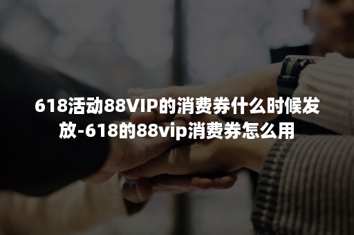 618活动88VIP的消费券什么时候发放-618的88vip消费券怎么用