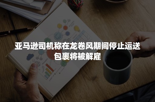 亚马逊司机称在龙卷风期间停止运送包裹将被解雇