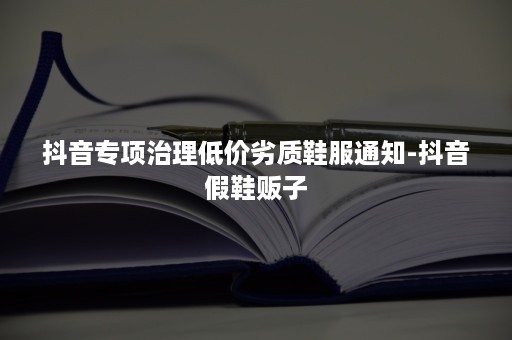 抖音专项治理低价劣质鞋服通知-抖音假鞋贩子