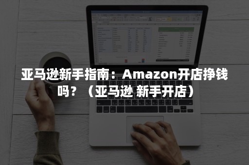 亚马逊新手指南：Amazon开店挣钱吗？（亚马逊 新手开店）