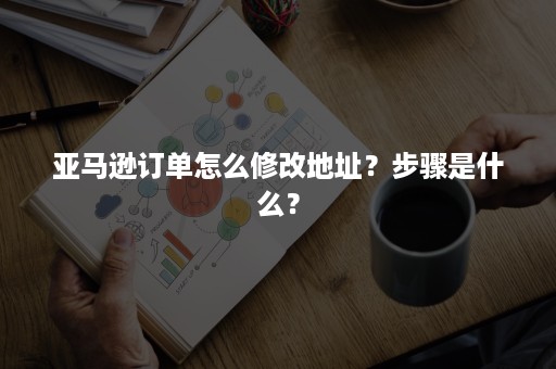 亚马逊订单怎么修改地址？步骤是什么？