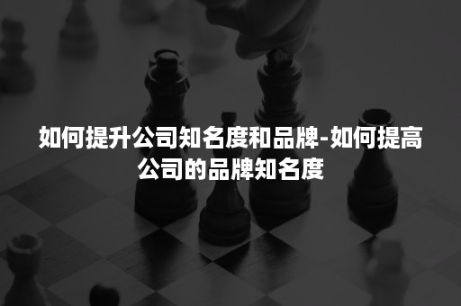 如何提升公司知名度和品牌-如何提高公司的品牌知名度