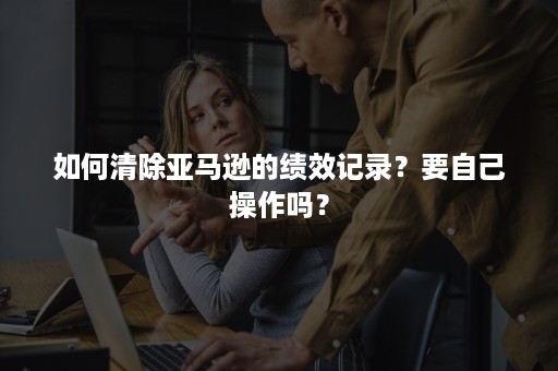 如何清除亚马逊的绩效记录？要自己操作吗？