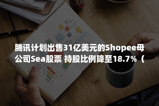 腾讯计划出售31亿美元的Shopee母公司Sea股票 持股比例降至18.7%（腾讯shopee融资）