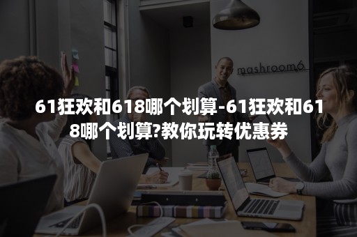 61狂欢和618哪个划算-61狂欢和618哪个划算?教你玩转优惠券