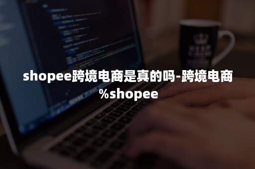 shopee跨境电商是真的吗-跨境电商%shopee