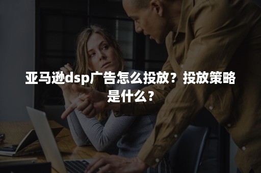 亚马逊dsp广告怎么投放？投放策略是什么？