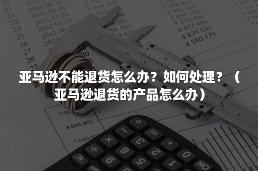 亚马逊不能退货怎么办？如何处理？（亚马逊退货的产品怎么办）