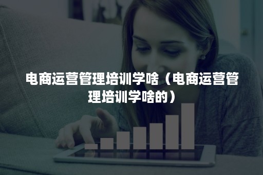 电商运营管理培训学啥（电商运营管理培训学啥的）