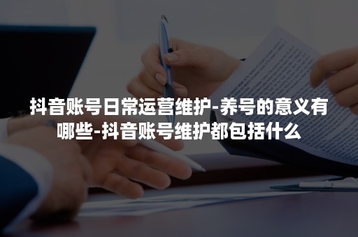 抖音账号日常运营维护-养号的意义有哪些-抖音账号维护都包括什么