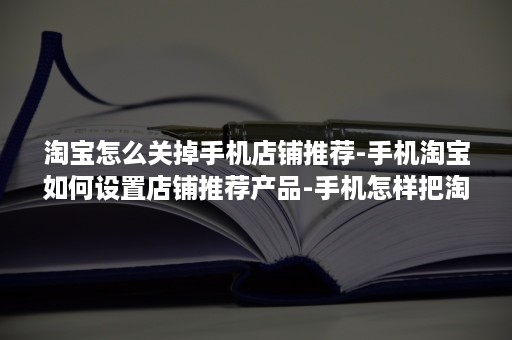 淘宝怎么关掉手机店铺推荐-手机淘宝如何设置店铺推荐产品-手机怎样把淘宝店铺关掉