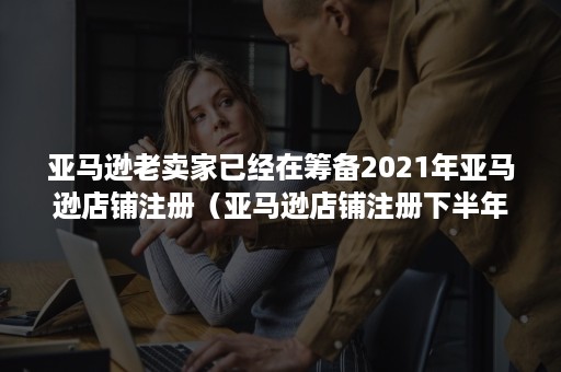 亚马逊老卖家已经在筹备2021年亚马逊店铺注册（亚马逊店铺注册下半年）