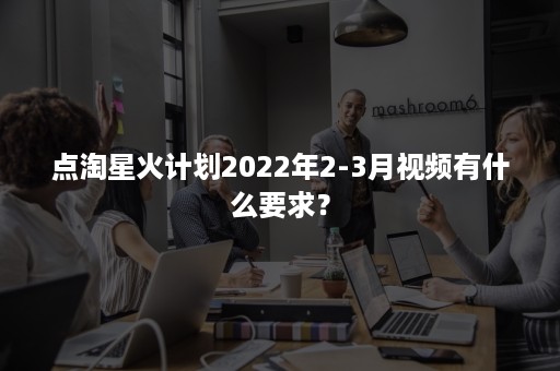 点淘星火计划2022年2-3月视频有什么要求？