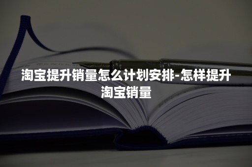 淘宝提升销量怎么计划安排-怎样提升淘宝销量