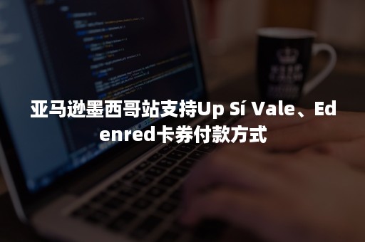 亚马逊墨西哥站支持Up Sí Vale、Edenred卡券付款方式