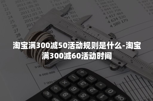 淘宝满300减50活动规则是什么-淘宝满300减60活动时间