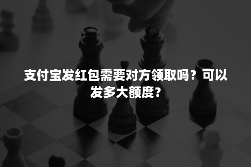 支付宝发红包需要对方领取吗？可以发多大额度？