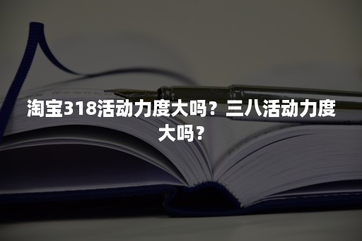 淘宝318活动力度大吗？三八活动力度大吗？