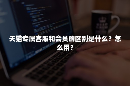 天猫专属客服和会员的区别是什么？怎么用？