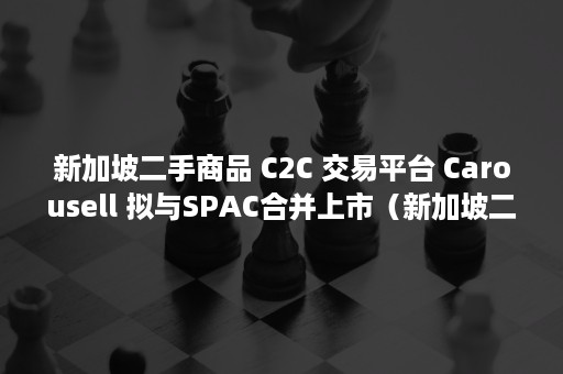 新加坡二手商品 C2C 交易平台 Carousell 拟与SPAC合并上市（新加坡二手商品店）