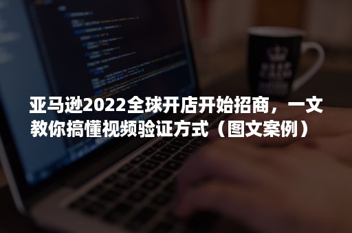 亚马逊2022全球开店开始招商，一文教你搞懂视频验证方式（图文案例） 原创