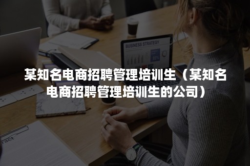 某知名电商招聘管理培训生（某知名电商招聘管理培训生的公司）