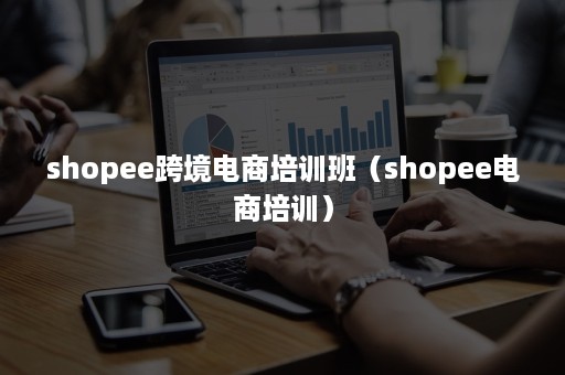 shopee跨境电商培训班（shopee电商培训）