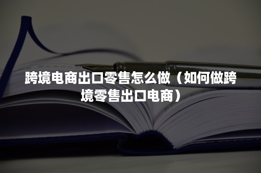 跨境电商出口零售怎么做（如何做跨境零售出口电商）